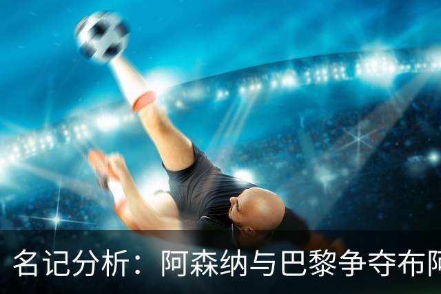 名记分析：阿森纳与巴黎争夺布阿迪，佐利斯加盟枪手前景乐观！